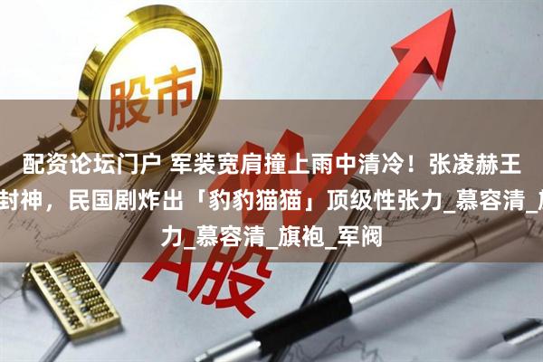 配资论坛门户 军装宽肩撞上雨中清冷！张凌赫王楚然路透封神，民国剧炸出「豹豹猫猫」顶级性张力_慕容清_旗袍_军阀
