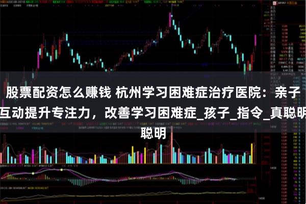 股票配资怎么赚钱 杭州学习困难症治疗医院：亲子互动提升专注力，改善学习困难症_孩子_指令_真聪明