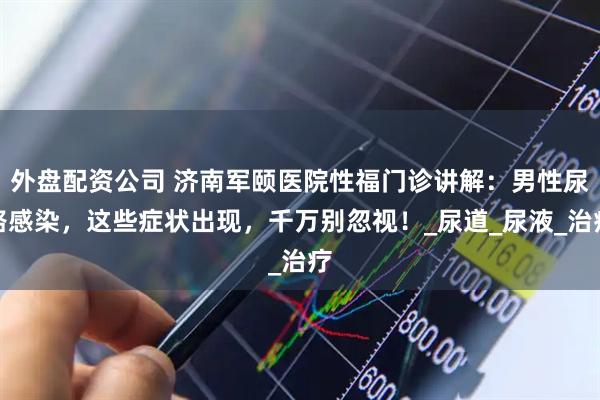 外盘配资公司 济南军颐医院性福门诊讲解：男性尿路感染，这些症状出现，千万别忽视！_尿道_尿液_治疗
