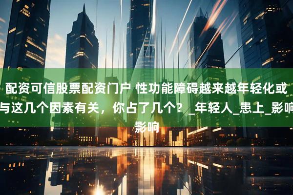 配资可信股票配资门户 性功能障碍越来越年轻化或与这几个因素有关，你占了几个？_年轻人_患上_影响