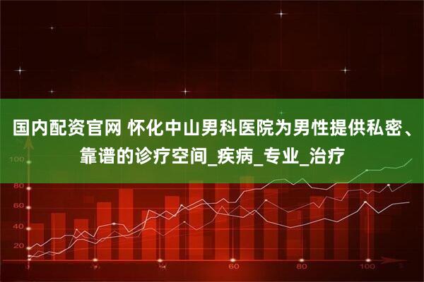 国内配资官网 怀化中山男科医院为男性提供私密、靠谱的诊疗空间_疾病_专业_治疗