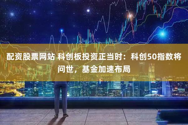 配资股票网站 科创板投资正当时：科创50指数将问世，基金加速布局