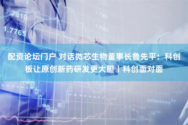 配资论坛门户 对话微芯生物董事长鲁先平：科创板让原创新药研发更大胆丨科创面对面