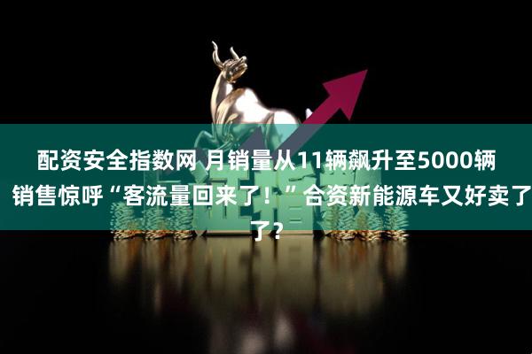 配资安全指数网 月销量从11辆飙升至5000辆！销售惊呼“客流量回来了！”合资新能源车又好卖了？