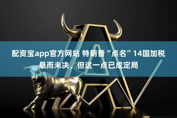 配资宝app官方网站 特朗普“点名”14国加税悬而未决，但这一点已成定局