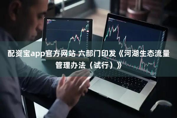 配资宝app官方网站 六部门印发《河湖生态流量管理办法（试行）》