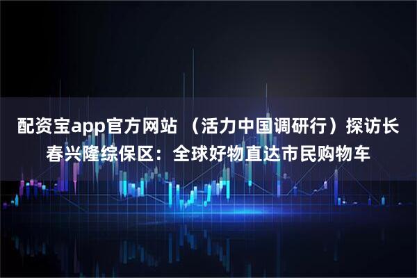 配资宝app官方网站 （活力中国调研行）探访长春兴隆综保区：全球好物直达市民购物车