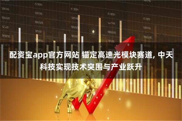 配资宝app官方网站 锚定高速光模块赛道, 中天科技实现技术突围与产业跃升