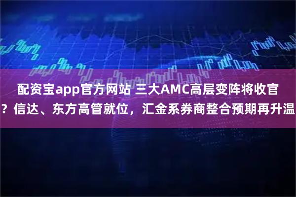 配资宝app官方网站 三大AMC高层变阵将收官？信达、东方高管就位，汇金系券商整合预期再升温