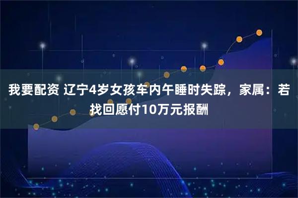 我要配资 辽宁4岁女孩车内午睡时失踪，家属：若找回愿付10万元报酬