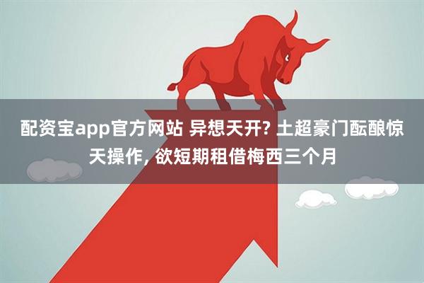 配资宝app官方网站 异想天开? 土超豪门酝酿惊天操作, 欲短期租借梅西三个月