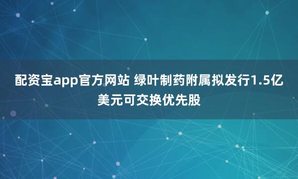 配资宝app官方网站 绿叶制药附属拟发行1.5亿美元可交换优先股