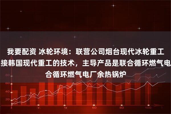 我要配资 冰轮环境：联营公司烟台现代冰轮重工有限公司承接韩国现代重工的技术，主导产品是联合循环燃气电厂余热锅炉