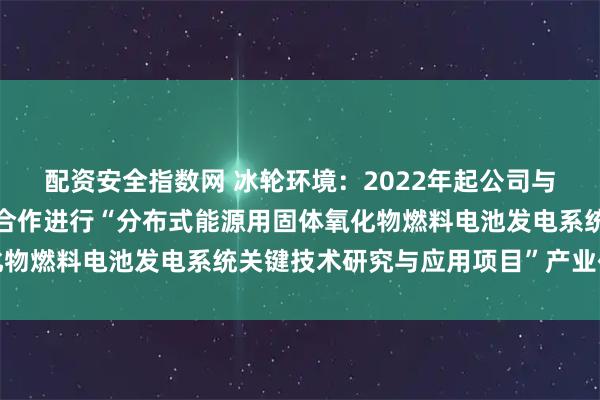 配资安全指数网 冰轮环境：2022年起公司与西安交通大学科研团队合作进行“分布式能源用固体氧化物燃料电池发电系统关键技术研究与应用项目”产业化研究