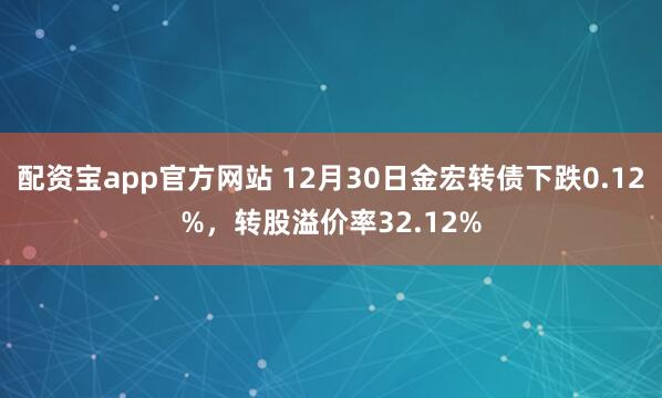 配资宝app官方网站 12月30日金宏转债下跌0.12%，转股溢价率32.12%