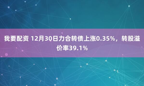 我要配资 12月30日力合转债上涨0.35%，转股溢价率39.1%