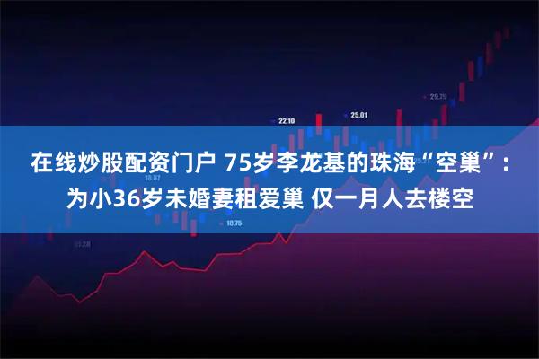 在线炒股配资门户 75岁李龙基的珠海“空巢”：为小36岁未婚妻租爱巢 仅一月人去楼空